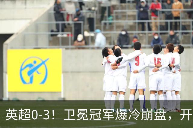 英超0-3！卫冕冠军爆冷崩盘，开局7连胜终结+丢榜首，123年神迹作古